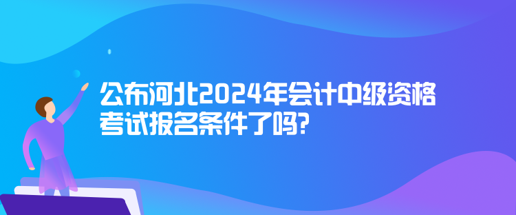 公布河北2024年會計中級資格考試報名條件了嗎？