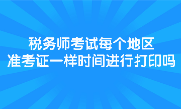 稅務(wù)師考試每個(gè)地區(qū)準(zhǔn)考證一樣時(shí)間進(jìn)行打印嗎？