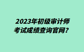 2023年初級審計師考試成績查詢官網(wǎng)？