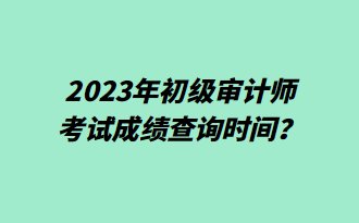 2023年初級審計師考試成績查詢時間？