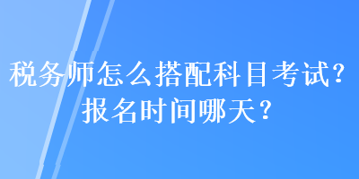 稅務(wù)師怎么搭配科目考試？報(bào)名時(shí)間哪天？