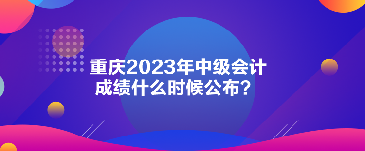 重慶2023年中級會計成績什么時候公布？