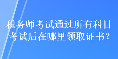 稅務(wù)師考試通過所有科目考試后在哪里領(lǐng)取證書？