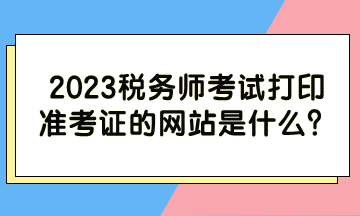 2023稅務師考試打印準考證的網(wǎng)站是什么？