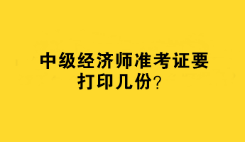 中級經(jīng)濟(jì)師準(zhǔn)考證要打印幾份？