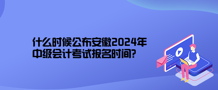 什么時候公布安徽2024年中級會計考試報名時間？