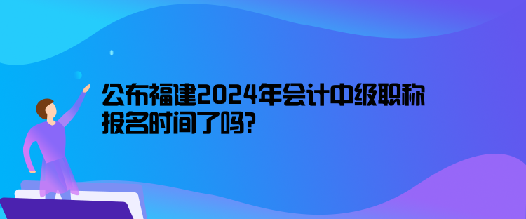 公布福建2024年會(huì)計(jì)中級(jí)職稱報(bào)名時(shí)間了嗎？