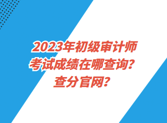 2023年初級審計師考試成績在哪查詢？查分官網(wǎng)？