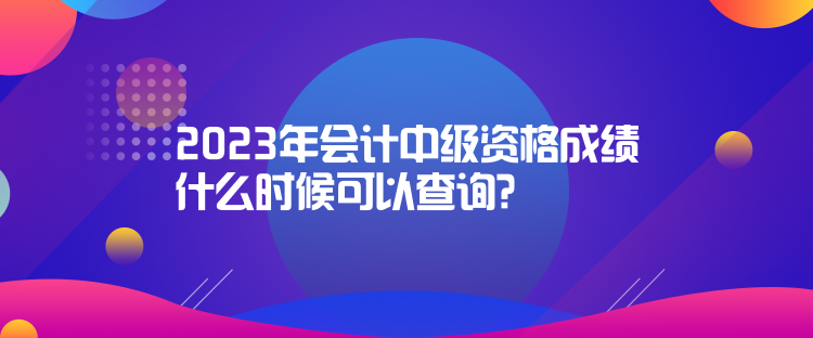 2023年會計中級資格成績什么時候可以查詢？