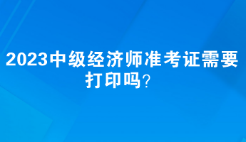 2023中級經(jīng)濟(jì)師準(zhǔn)考證需要打印嗎？