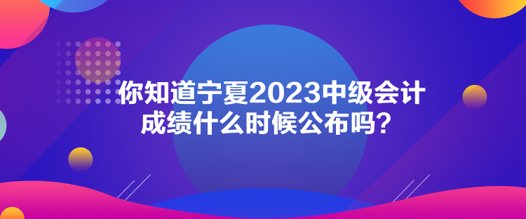 你知道寧夏2023中級(jí)會(huì)計(jì)成績(jī)什么時(shí)候公布嗎？