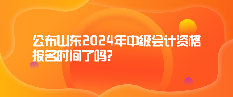 公布山東2024年中級會計資格報名時間了嗎？