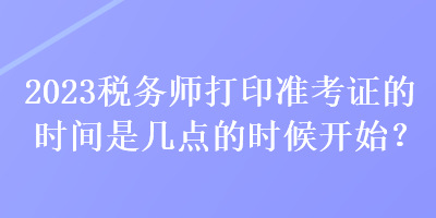 2023稅務(wù)師打印準(zhǔn)考證的時(shí)間是幾點(diǎn)的時(shí)候開始？