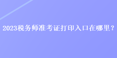 2023稅務(wù)師準(zhǔn)考證打印入口在哪里？