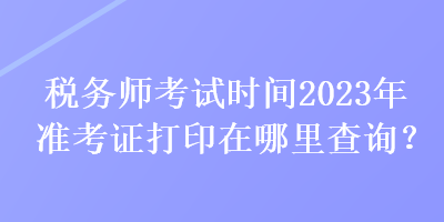 稅務(wù)師考試時(shí)間2023年準(zhǔn)考證打印在哪里查詢？