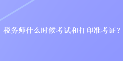 稅務(wù)師什么時候考試和打印準(zhǔn)考證？