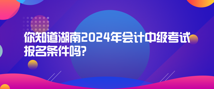 你知道湖南2024年會計中級考試報名條件嗎？