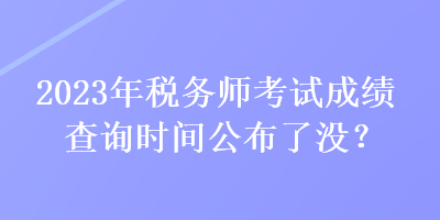 2023年稅務(wù)師考試成績查詢時間公布了沒？