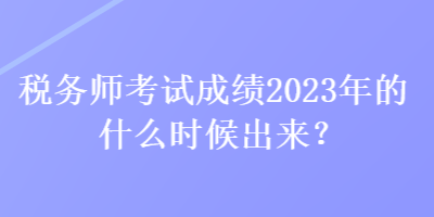 稅務(wù)師考試成績2023年的什么時候出來？