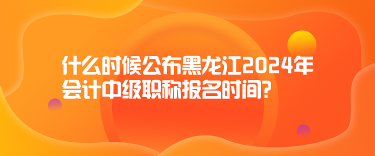 什么時候公布黑龍江2024年會計中級職稱報名時間？