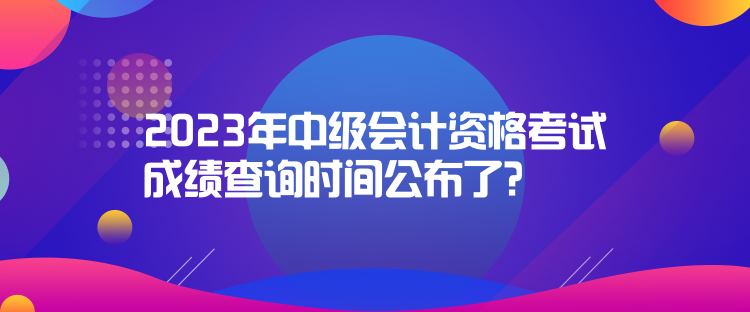 2023年中級會計資格考試成績查詢時間公布了？