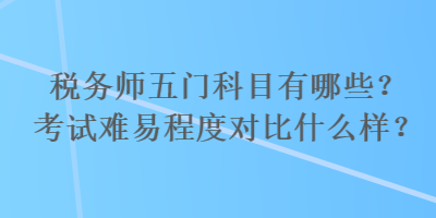 稅務(wù)師五門(mén)科目有哪些？考試難易程度對(duì)比什么樣？