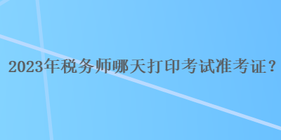 2023年稅務(wù)師哪天打印考試準(zhǔn)考證？