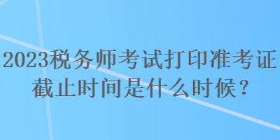 2023稅務(wù)師考試打印準(zhǔn)考證截止時(shí)間是什么時(shí)候？