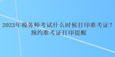 2023年稅務(wù)師考試什么時(shí)候打印準(zhǔn)考證？預(yù)約準(zhǔn)考證打印提醒