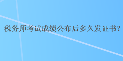 稅務(wù)師考試成績公布后多久發(fā)證書？