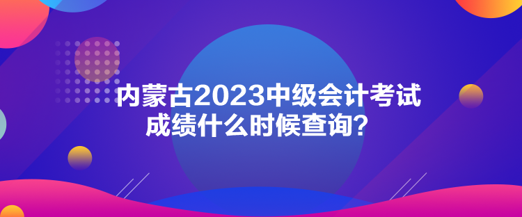 內蒙古2023中級會計考試成績什么時候查詢？