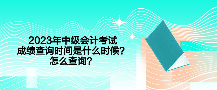 2023年中級會計(jì)考試成績查詢時(shí)間是什么時(shí)候？怎么查詢？