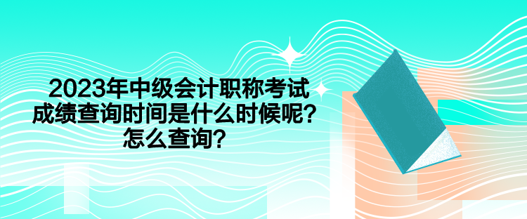 2023年中級(jí)會(huì)計(jì)職稱考試成績查詢時(shí)間是什么時(shí)候呢？怎么查詢？