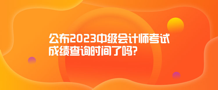 公布2023中級(jí)會(huì)計(jì)師考試成績(jī)查詢時(shí)間了嗎？