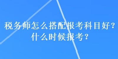 稅務(wù)師怎么搭配報(bào)考科目好？什么時(shí)候報(bào)考？