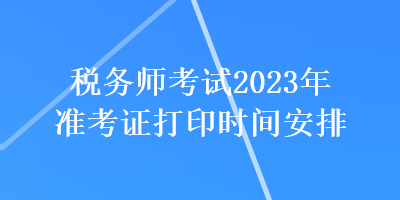 稅務(wù)師考試2023年準(zhǔn)考證打印時間安排