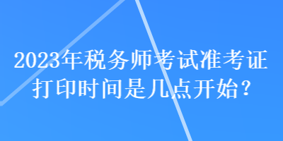 2023年稅務(wù)師考試準(zhǔn)考證打印時(shí)間是幾點(diǎn)開始？