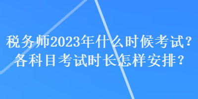 稅務(wù)師2023年什么時候考試？各科目考試時長怎樣安排？