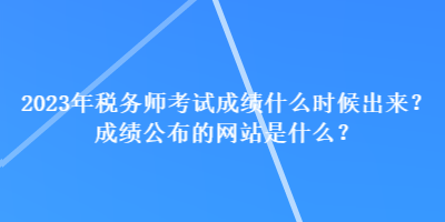 2023年稅務師考試成績什么時候出來？成績公布的網(wǎng)站是什么？