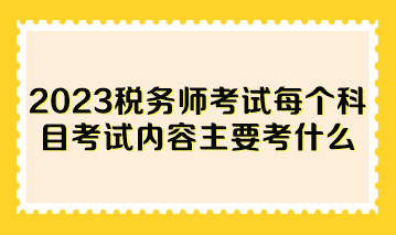 2023稅務(wù)師考試每個(gè)科目考試內(nèi)容主要考什么？