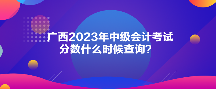 廣西2023年中級會計考試分?jǐn)?shù)什么時候查詢？