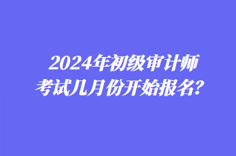 2024年初級審計師考試幾月份開始報名？