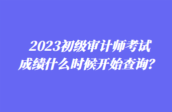 2023初級(jí)審計(jì)師考試成績(jī)什么時(shí)候開(kāi)始查詢？