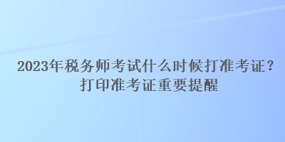 2023年稅務(wù)師考試什么時(shí)候打準(zhǔn)考證？打印準(zhǔn)考證重要提醒