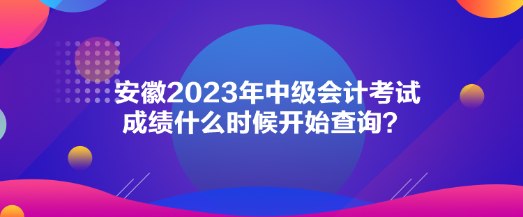 安徽2023年中級會計考試成績什么時候開始查詢？