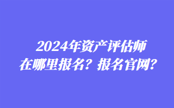 2024年資產(chǎn)評(píng)估師在哪里報(bào)名？報(bào)名官網(wǎng)？