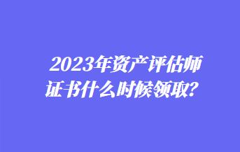 2023年資產(chǎn)評(píng)估師證書(shū)什么時(shí)候領(lǐng)取？