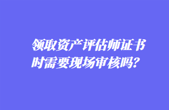 領(lǐng)取資產(chǎn)評(píng)估師證書時(shí)需要現(xiàn)場(chǎng)審核嗎？