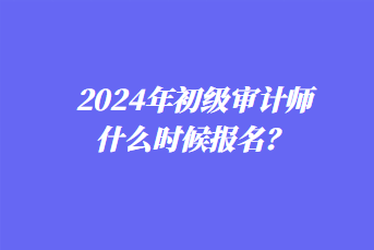 2024年初級審計師什么時候報名？