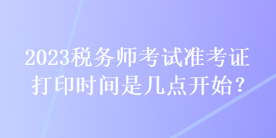 2023稅務(wù)師考試準(zhǔn)考證打印時(shí)間是幾點(diǎn)開(kāi)始？